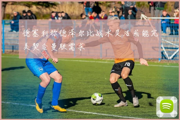 德塞利称德泽尔比战术灵活或能完美契合曼联需求
