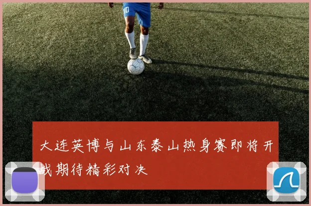 大连英博与山东泰山热身赛即将开战期待精彩对决