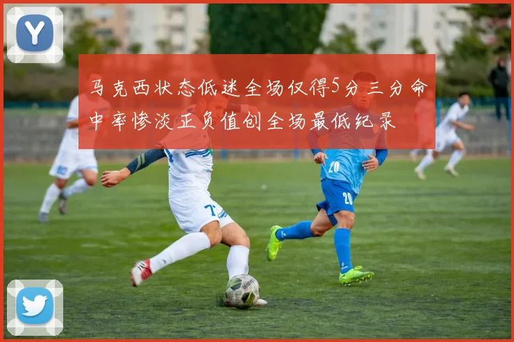 马克西状态低迷全场仅得5分三分命中率惨淡正负值创全场最低纪录