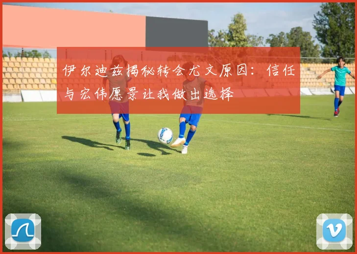 伊尔迪兹揭秘转会尤文原因：信任与宏伟愿景让我做出选择
