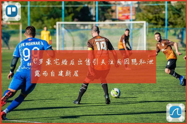 C罗豪宅婚后出售引关注或因隐私泄露而自建新居
