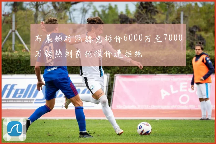 布莱顿对范赫克标价6000万至7000万镑热刺首轮报价遭拒绝