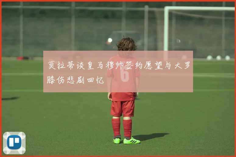 莫拉蒂谈皇马穆帅签约愿望与大罗膝伤悲剧回忆