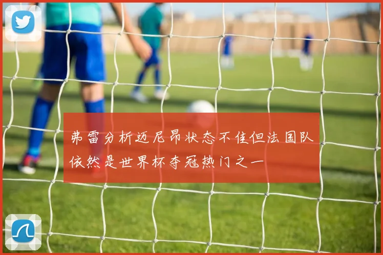 弗雷分析迈尼昂状态不佳但法国队依然是世界杯夺冠热门之一