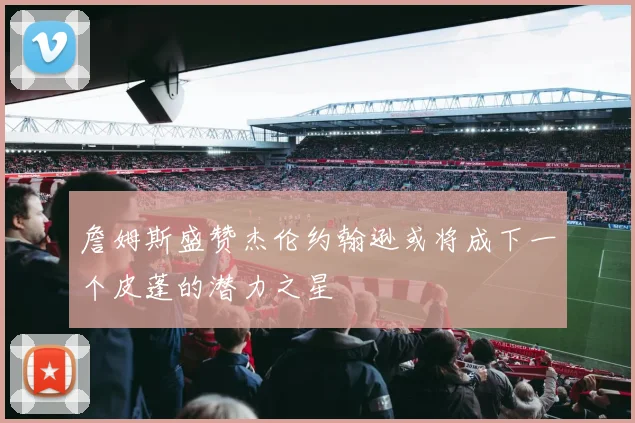 詹姆斯盛赞杰伦约翰逊或将成下一个皮蓬的潜力之星