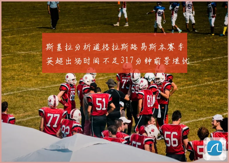 斯基拉分析道格拉斯路易斯本赛季英超出场时间不足317分钟前景堪忧