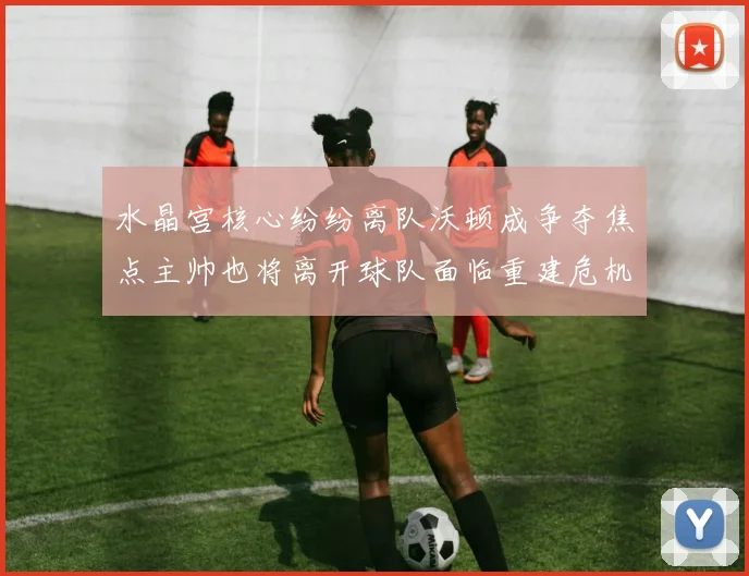 水晶宫核心纷纷离队沃顿成争夺焦点主帅也将离开球队面临重建危机