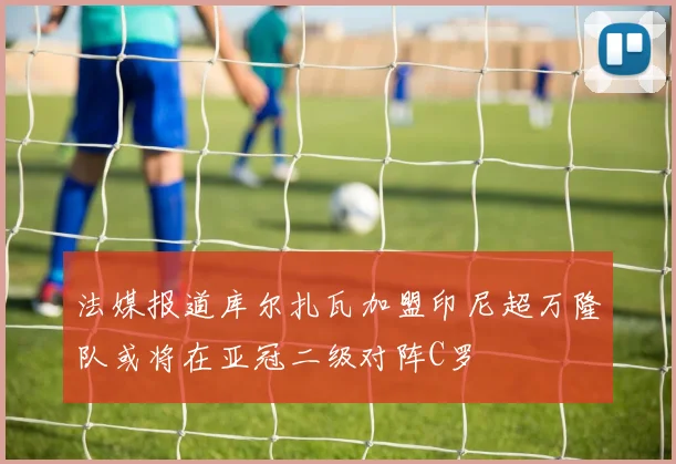 法媒报道库尔扎瓦加盟印尼超万隆队或将在亚冠二级对阵C罗