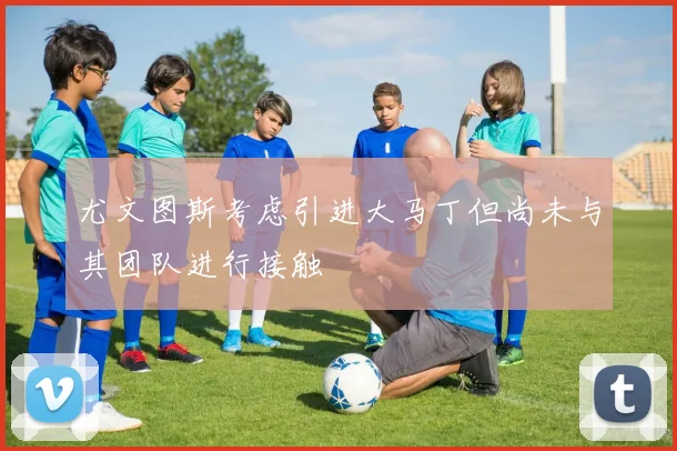 尤文图斯考虑引进大马丁但尚未与其团队进行接触