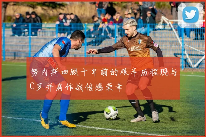 努内斯回顾十年前的艰辛历程现与C罗并肩作战倍感荣幸