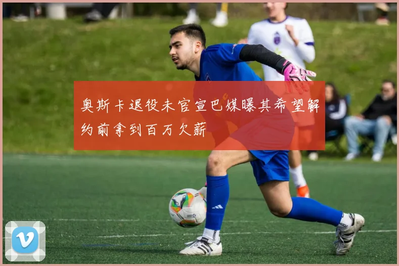 奥斯卡退役未官宣巴媒曝其希望解约前拿到百万欠薪