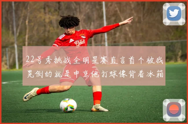 22号秀挑战全明星赛直言首个被我晃倒的就是申京他打球像背着冰箱一样笨重