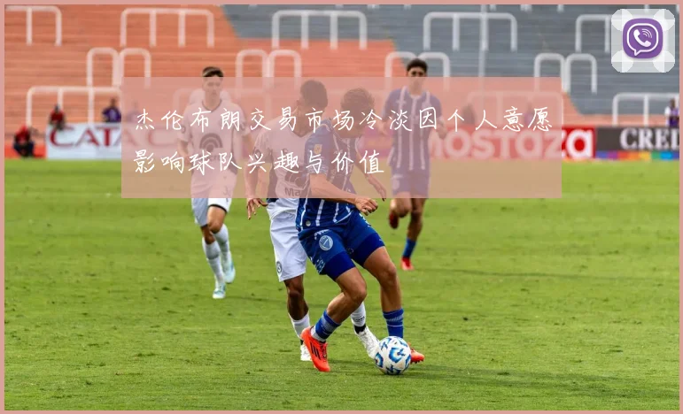 杰伦布朗交易市场冷淡因个人意愿影响球队兴趣与价值