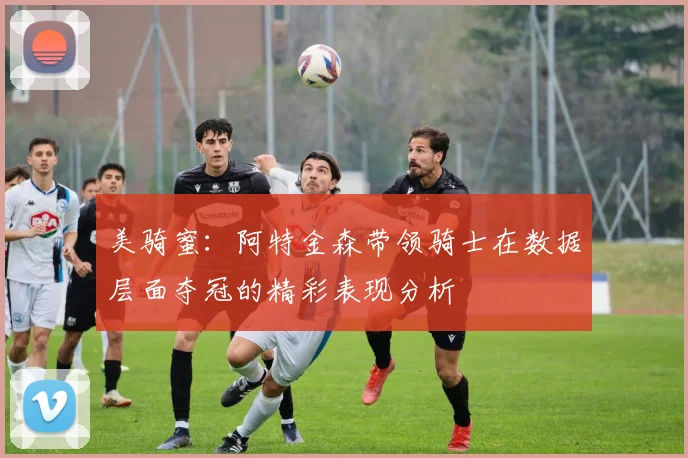 美骑蜜：阿特金森带领骑士在数据层面夺冠的精彩表现分析