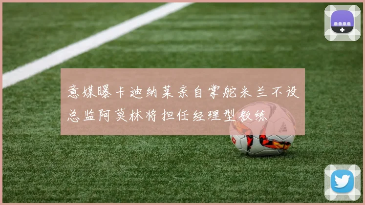 意媒曝卡迪纳莱亲自掌舵米兰不设总监阿莫林将担任经理型教练