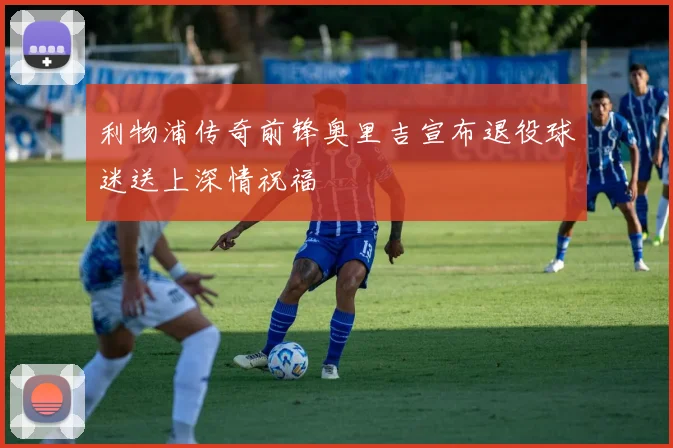 利物浦传奇前锋奥里吉宣布退役球迷送上深情祝福