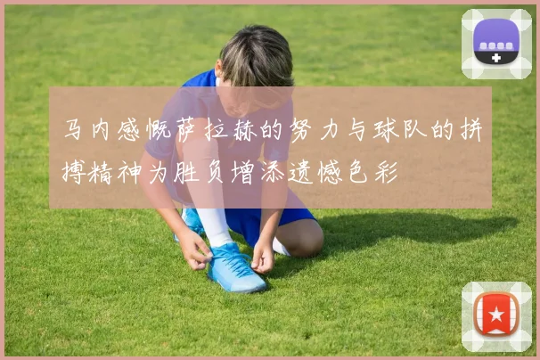 马内感慨萨拉赫的努力与球队的拼搏精神为胜负增添遗憾色彩