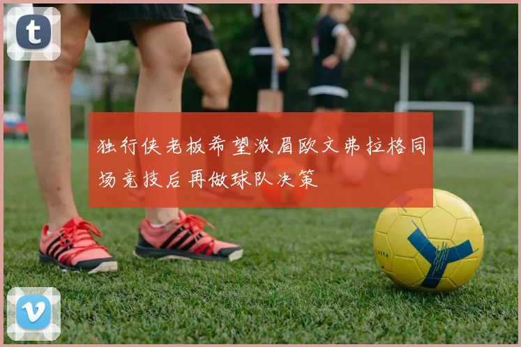 独行侠老板希望浓眉欧文弗拉格同场竞技后再做球队决策