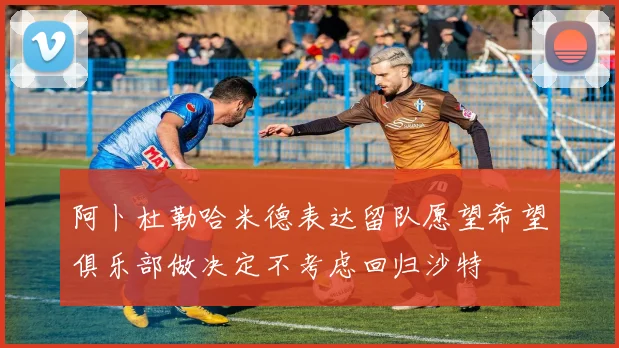 阿卜杜勒哈米德表达留队愿望希望俱乐部做决定不考虑回归沙特