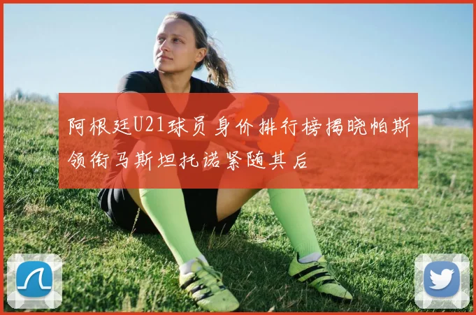 阿根廷U21球员身价排行榜揭晓帕斯领衔马斯坦托诺紧随其后