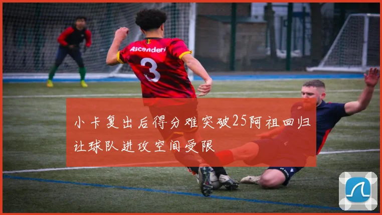 小卡复出后得分难突破25阿祖回归让球队进攻空间受限