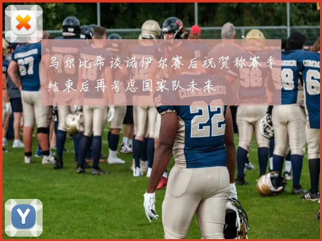 乌尔比希谈诺伊尔赛后祝贺称赛季结束后再考虑国家队未来
