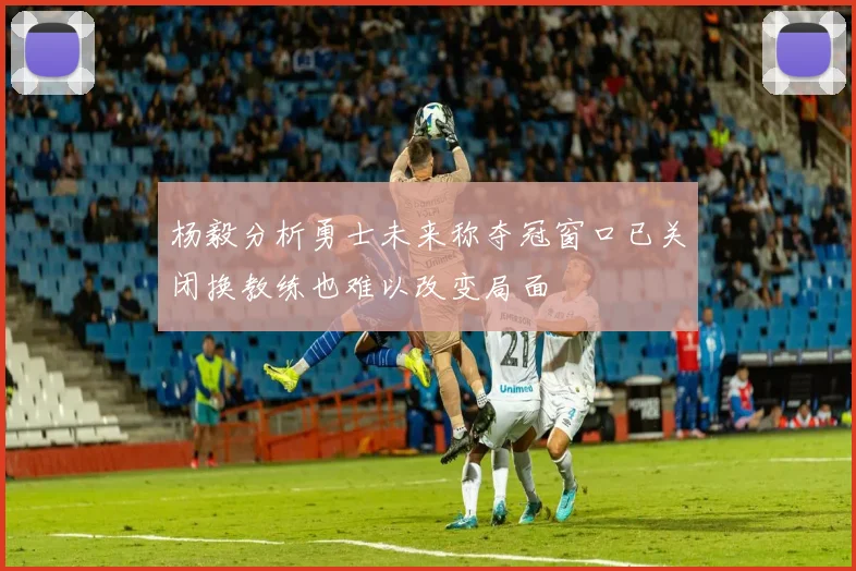 杨毅分析勇士未来称夺冠窗口已关闭换教练也难以改变局面