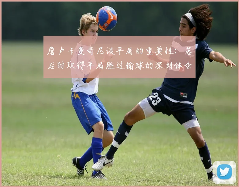 詹卢卡曼奇尼谈平局的重要性：落后时取得平局胜过输球的深刻体会